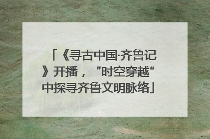 《寻古中国·齐鲁记》开播，“时空穿越”中探寻齐鲁文明脉络