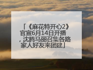《麻花特开心2》官宣6月14日开播，沈腾马丽召集各路家人好友来团建