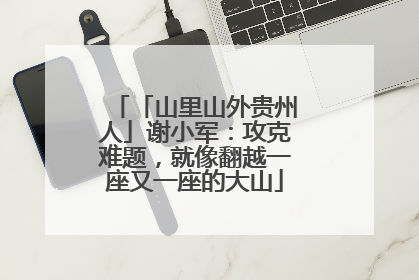 「山里山外贵州人」谢小军：攻克难题，就像翻越一座又一座的大山