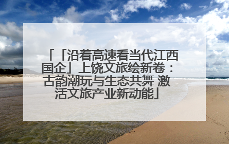 「沿着高速看当代江西国企」上饶文旅绘新卷：古韵潮玩与生态共舞 激活文旅产业新动能