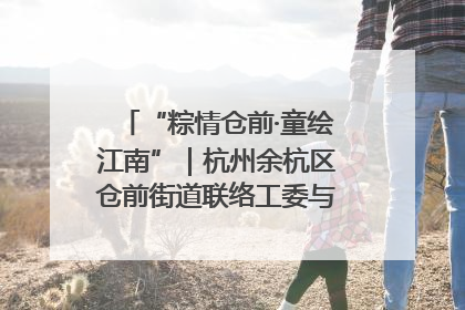 “粽情仓前·童绘江南”｜杭州余杭区仓前街道联络工委与辖区群众共度佳节