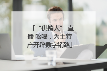 “供销人” 直播 吆喝，为土特产开辟数字销路