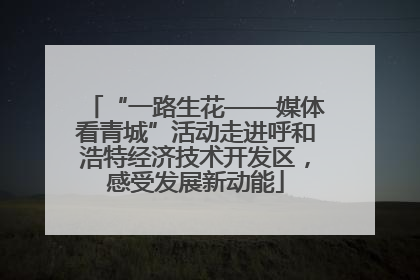 “一路生花——媒体看青城”活动走进呼和浩特经济技术开发区，感受发展新动能