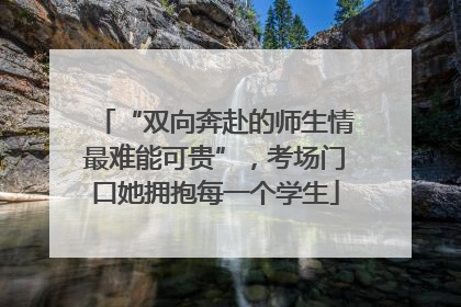 “双向奔赴的师生情最难能可贵”，考场门口她拥抱每一个学生