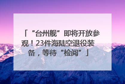 “台州舰”即将开放参观！23件海陆空退役装备，等待“检阅”