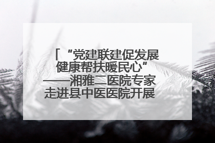 “党建联建促发展 健康帮扶暖民心”——湘雅二医院专家走进县中医医院开展健康帮扶活动