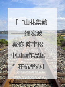 “山花集韵——缪宏波 蔡栋 陈丰松中国画作品展”在杭举办