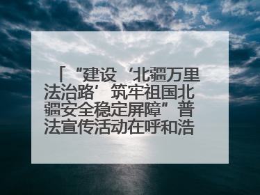 “建设‘北疆万里法治路’筑牢祖国北疆安全稳定屏障”普法宣传活动在呼和浩特市举办