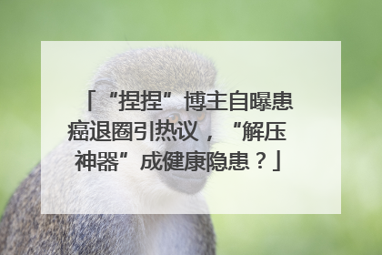 “捏捏”博主自曝患癌退圈引热议，“解压神器”成健康隐患？