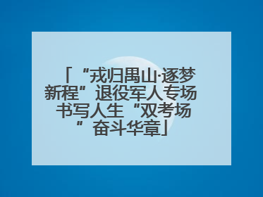 “戎归禺山·逐梦新程”退役军人专场 书写人生“双考场”奋斗华章