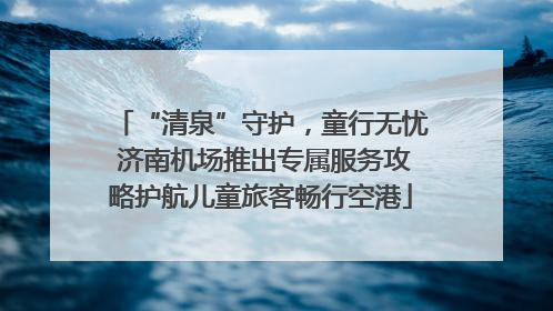 “清泉”守护，童行无忧 济南机场推出专属服务攻略护航儿童旅客畅行空港