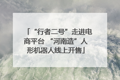 “行者二号”走进电商平台 “河南造”人形机器人线上开售