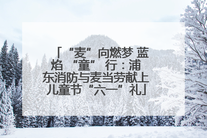 “麦”向燃梦 蓝焰 “童” 行：浦东消防与麦当劳献上儿童节“六一”礼