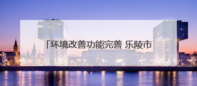 环境改善功能完善 乐陵市入选全省绿色低碳城市试点