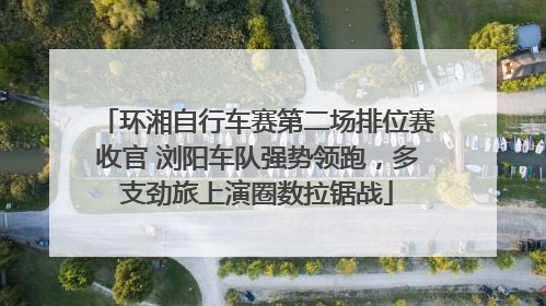 环湘自行车赛第二场排位赛收官 浏阳车队强势领跑，多支劲旅上演圈数拉锯战
