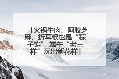 火锅牛肉、阿胶芝麻、折耳根也是“粽子馅” 端午“老三样”玩出新花样