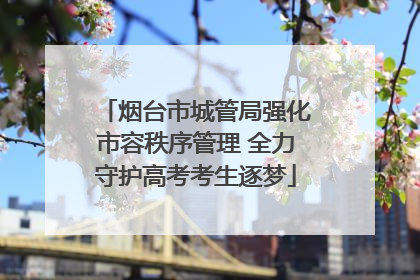 烟台市城管局强化市容秩序管理 全力守护高考考生逐梦