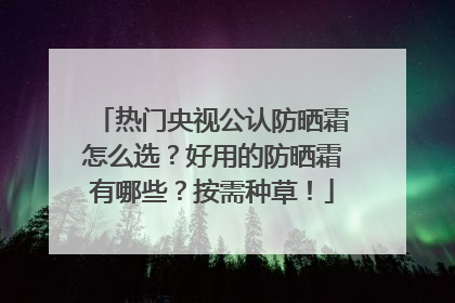 热门央视公认防晒霜怎么选？好用的防晒霜有哪些？按需种草！