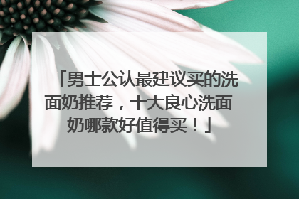 男士公认最建议买的洗面奶推荐，十大良心洗面奶哪款好值得买！