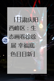 甘肃庆阳西峰区：生态画卷徐徐展 幸福底色日日新