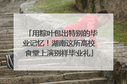 用粽叶包出特别的毕业记忆！湖南这所高校食堂上演别样毕业礼