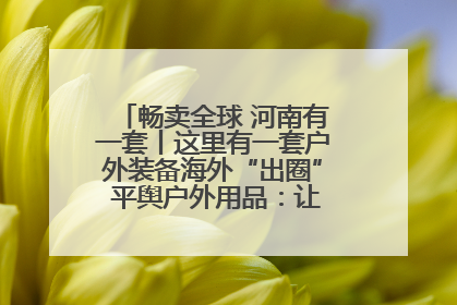 畅卖全球 河南有一套丨这里有一套户外装备海外“出圈” 平舆户外用品：让“休闲风”长红