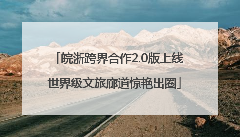 皖浙跨界合作2.0版上线 世界级文旅廊道惊艳出圈