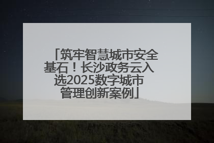 筑牢智慧城市安全基石！长沙政务云入选2025数字城市管理创新案例