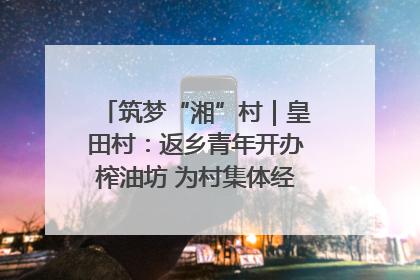 筑梦“湘”村｜皇田村：返乡青年开办榨油坊 为村集体经济“加油”