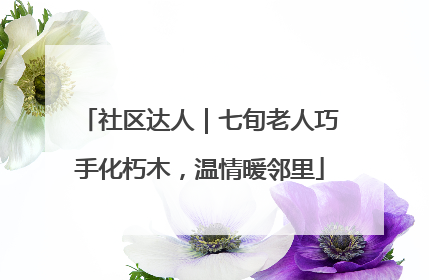 社区达人｜七旬老人巧手化朽木，温情暖邻里