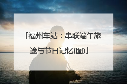 福州车站：串联端午旅途与节日记忆(图)