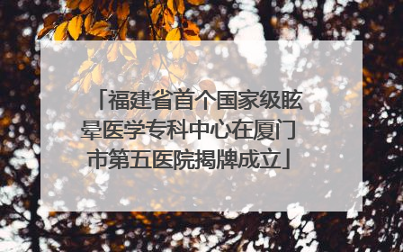 福建省首个国家级眩晕医学专科中心在厦门市第五医院揭牌成立