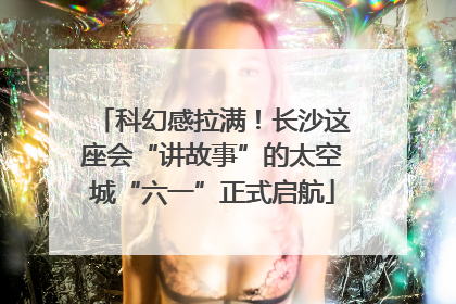 科幻感拉满！长沙这座会“讲故事”的太空城“六一”正式启航
