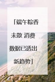 端午粽香未散 消费数据已透出新趋势