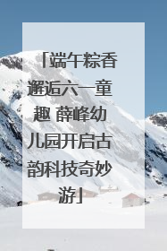 端午粽香邂逅六一童趣 薛峰幼儿园开启古韵科技奇妙游