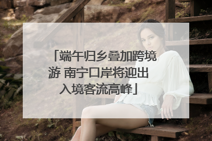 端午归乡叠加跨境游 南宁口岸将迎出入境客流高峰
