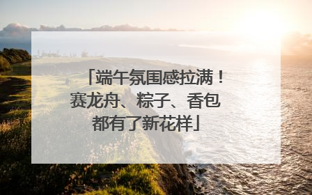 端午氛围感拉满！赛龙舟、粽子、香包都有了新花样