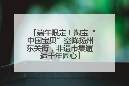 端午限定！淘宝“中国宝贝”空降扬州东关街，非遗市集邂逅千年匠心