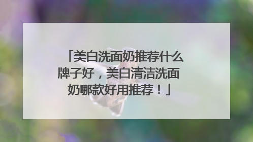 美白洗面奶推荐什么牌子好，美白清洁洗面奶哪款好用推荐！