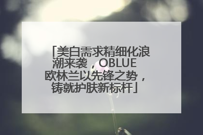美白需求精细化浪潮来袭，OBLUE欧林兰以先锋之势，铸就护肤新标杆