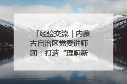 经验交流｜内蒙古自治区党委讲师团：打造“理响新征程”宣讲品牌