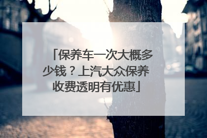 保养车一次大概多少钱？上汽大众保养收费透明有优惠