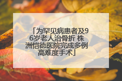 为罕见病患者及96岁老人治骨折 株洲恺德医院完成多例高难度手术