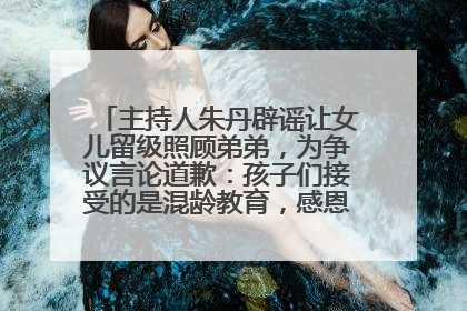 主持人朱丹辟谣让女儿留级照顾弟弟，为争议言论道歉：孩子们接受的是混龄教育，感恩每一条批评