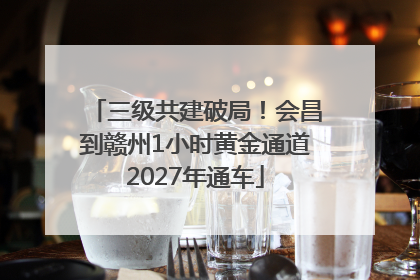 三级共建破局！会昌到赣州1小时黄金通道2027年通车