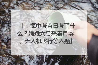上海中考首日考了什么？嫦娥六号采集月壤、无人机飞行等入题