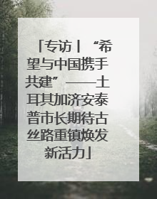 专访丨“希望与中国携手共建”——土耳其加济安泰普市长期待古丝路重镇焕发新活力