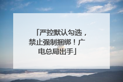严控默认勾选，禁止强制捆绑！广电总局出手