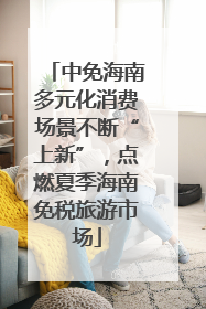 中免海南多元化消费场景不断“上新”，点燃夏季海南免税旅游市场