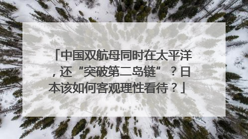 中国双航母同时在太平洋，还“突破第二岛链”？日本该如何客观理性看待？